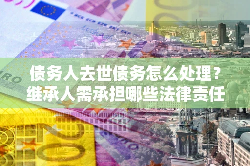 北京债务人去世债务怎么处理？继承人需承担哪些法律责任？